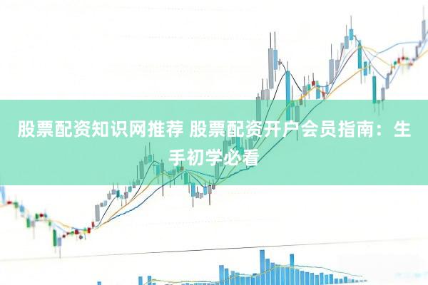 股票配资知识网推荐 股票配资开户会员指南：生手初学必看