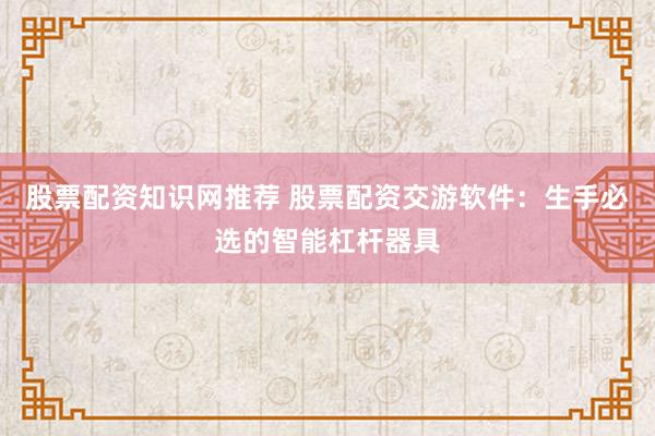 股票配资知识网推荐 股票配资交游软件：生手必选的智能杠杆器具