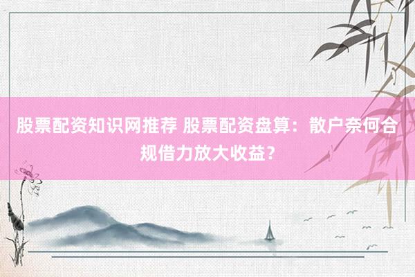 股票配资知识网推荐 股票配资盘算：散户奈何合规借力放大收益？