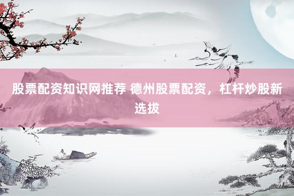 股票配资知识网推荐 德州股票配资，杠杆炒股新选拔