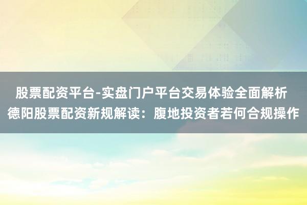 股票配资平台-实盘门户平台交易体验全面解析 德阳股票配资新规解读：腹地投资者若何合规操作