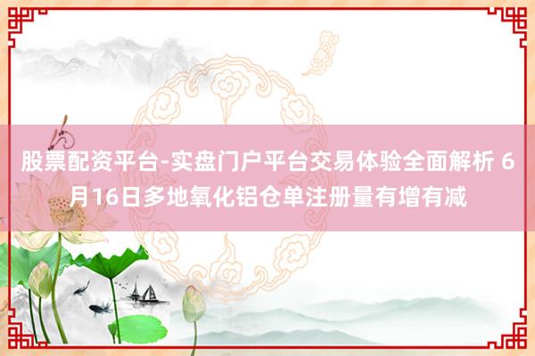股票配资平台-实盘门户平台交易体验全面解析 6月16日多地氧化铝仓单注册量有增有减