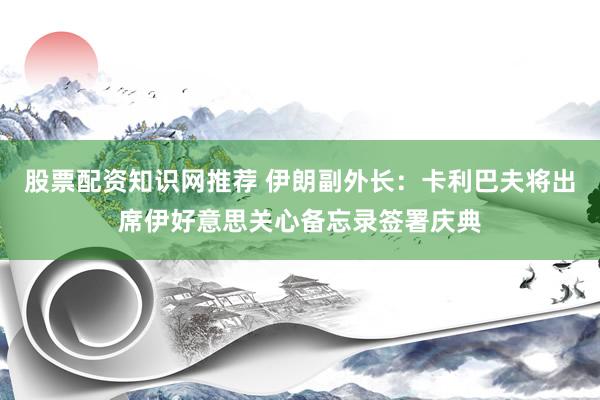 股票配资知识网推荐 伊朗副外长：卡利巴夫将出席伊好意思关心备忘录签署庆典