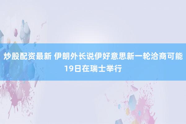 炒股配资最新 伊朗外长说伊好意思新一轮洽商可能19日在瑞士举行