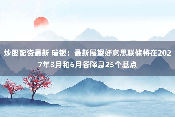 炒股配资最新 瑞银：最新展望好意思联储将在2027年3月和6月各降息25个基点