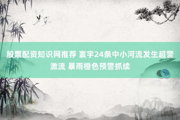 股票配资知识网推荐 寰宇24条中小河流发生超警激流 暴雨橙色预警抓续