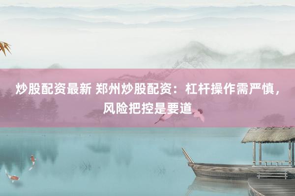 炒股配资最新 郑州炒股配资：杠杆操作需严慎，风险把控是要道
