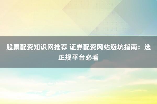 股票配资知识网推荐 证券配资网站避坑指南：选正规平台必看